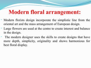 Modern floral arrangement:
- Modern florists design incorporate the simplistic line from the
oriental art and the mass arrangement of European design.
- Large flowers are used at the centre to create interest and balance
in the design.
- The modern designer uses the skills to create designs that have
more depth, simplicity, originality and shows harmonious for
best floral display.
 