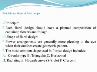 Principle and shape of floral design:
Principle:
- Each floral design should have a planned composition of
container, flowers and foliage.
 Shape of floral design:
- Flower arrangements are generally more pleasing to the eye
when their outlines create geometric pattern.
- The most common shape used in florists design includes:
A. Circular type B. Triangular C. Horizontal
D. Radiating E. Hogarth curve (S-Style) F. Crescent
 