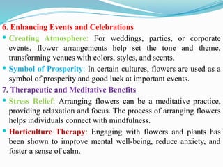 6. Enhancing Events and Celebrations
 Creating Atmosphere: For weddings, parties, or corporate
events, flower arrangements help set the tone and theme,
transforming venues with colors, styles, and scents.
 Symbol of Prosperity: In certain cultures, flowers are used as a
symbol of prosperity and good luck at important events.
7. Therapeutic and Meditative Benefits
 Stress Relief: Arranging flowers can be a meditative practice,
providing relaxation and focus. The process of arranging flowers
helps individuals connect with mindfulness.
 Horticulture Therapy: Engaging with flowers and plants has
been shown to improve mental well-being, reduce anxiety, and
foster a sense of calm.
 