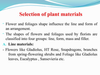 Selection of plant materials
- Flower and foliages shape influence the line and form of
an arrangement.
- The shapes of flowers and foliages used by florists are
classified into four groups: line, form, mass and filler.
A. Line materials:
- Flowers like Gladiolus, HT Rose, Snapdragons, branches
from spring-flowering shrubs and Foliage like Gladiolus
leaves, Eucalyptus , Sansevieria etc.
 