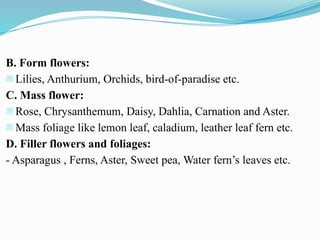 B. Form flowers:
- Lilies, Anthurium, Orchids, bird-of-paradise etc.
C. Mass flower:
- Rose, Chrysanthemum, Daisy, Dahlia, Carnation and Aster.
- Mass foliage like lemon leaf, caladium, leather leaf fern etc.
D. Filler flowers and foliages:
- Asparagus , Ferns, Aster, Sweet pea, Water fern’s leaves etc.
 