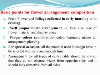 Basic points for flower arrangement composition
A. Fresh Flower and Foliage collected in early morning or in
evening.
B. Well proportionate arrangement i.e. Vase size, size of
flower material and display place
C. Proper colour combination- colour harmony makes an
arrangement pleasing.
D. For special occasion- all the material used in design have to
be selected with care and enough time.
E. Arrangement for all types of centre table should be low so
that they do not obstruct views from opposite sides and it
should look attractive from all sides.
 