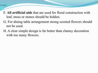Contd…….
F. All artificial aids that are used for floral construction with
leaf, moss or stones should be hidden.
G. For dining table arrangement strong scented flowers should
not be used.
H. A clear simple design is far better than clumsy decoration
with too many flowers.
 