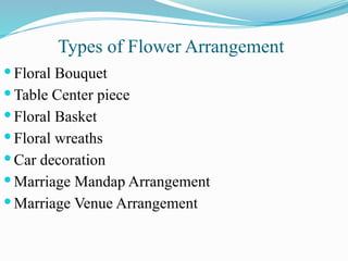  Floral Bouquet
 Table Center piece
 Floral Basket
 Floral wreaths
 Car decoration
 Marriage Mandap Arrangement
 Marriage Venue Arrangement
Types of Flower Arrangement
 