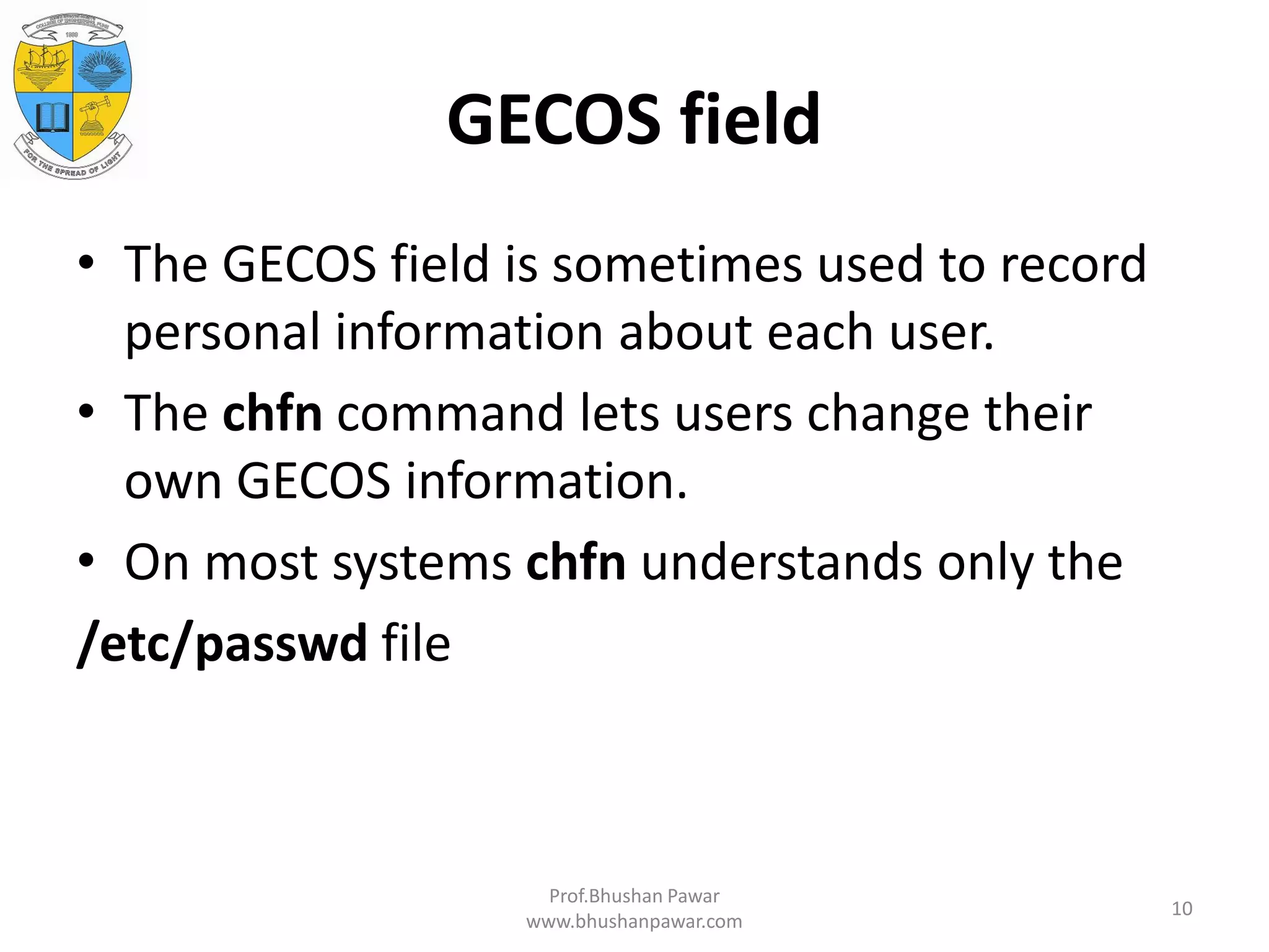 GECOS field • The GECOS field is sometimes used to record personal information about each user. • The chfn command lets users change their own GECOS information. • On most systems chfn understands only the /etc/passwd file Prof.Bhushan Pawar www.bhushanpawar.com 10 