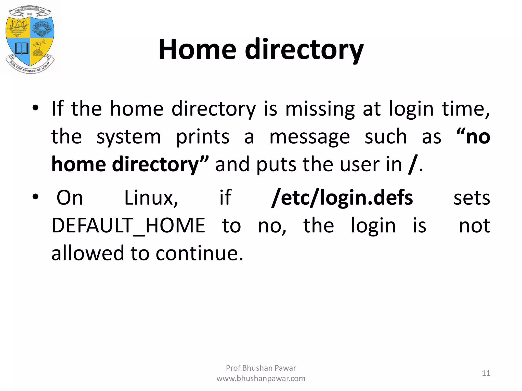 Home directory • If the home directory is missing at login time, the system prints a message such as “no home directory” and puts the user in /. • On Linux, if /etc/login.defs sets DEFAULT_HOME to no, the login is not allowed to continue. Prof.Bhushan Pawar www.bhushanpawar.com 11 