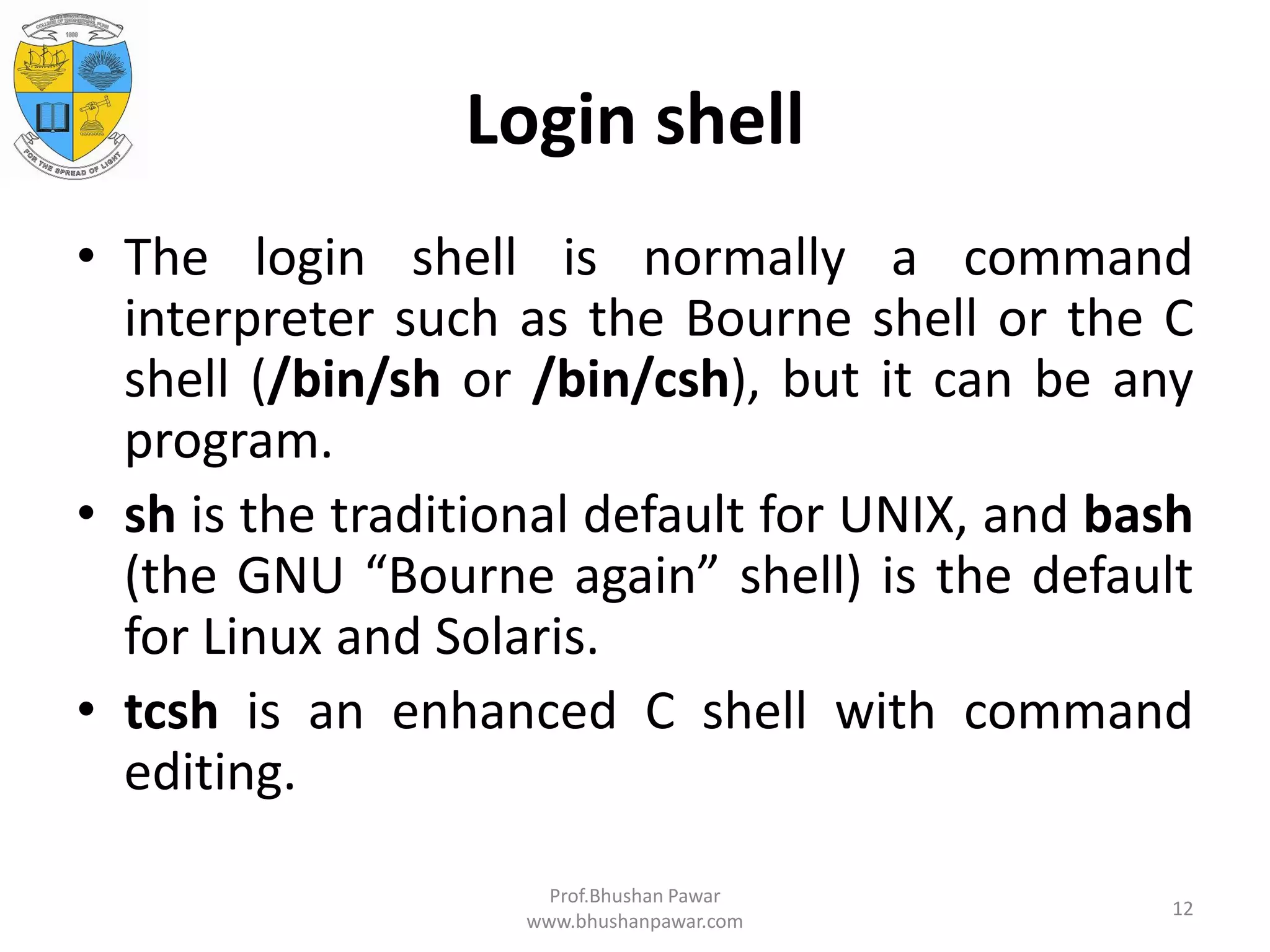 Login shell • The login shell is normally a command interpreter such as the Bourne shell or the C shell (/bin/sh or /bin/csh), but it can be any program. • sh is the traditional default for UNIX, and bash (the GNU “Bourne again” shell) is the default for Linux and Solaris. • tcsh is an enhanced C shell with command editing. Prof.Bhushan Pawar www.bhushanpawar.com 12 