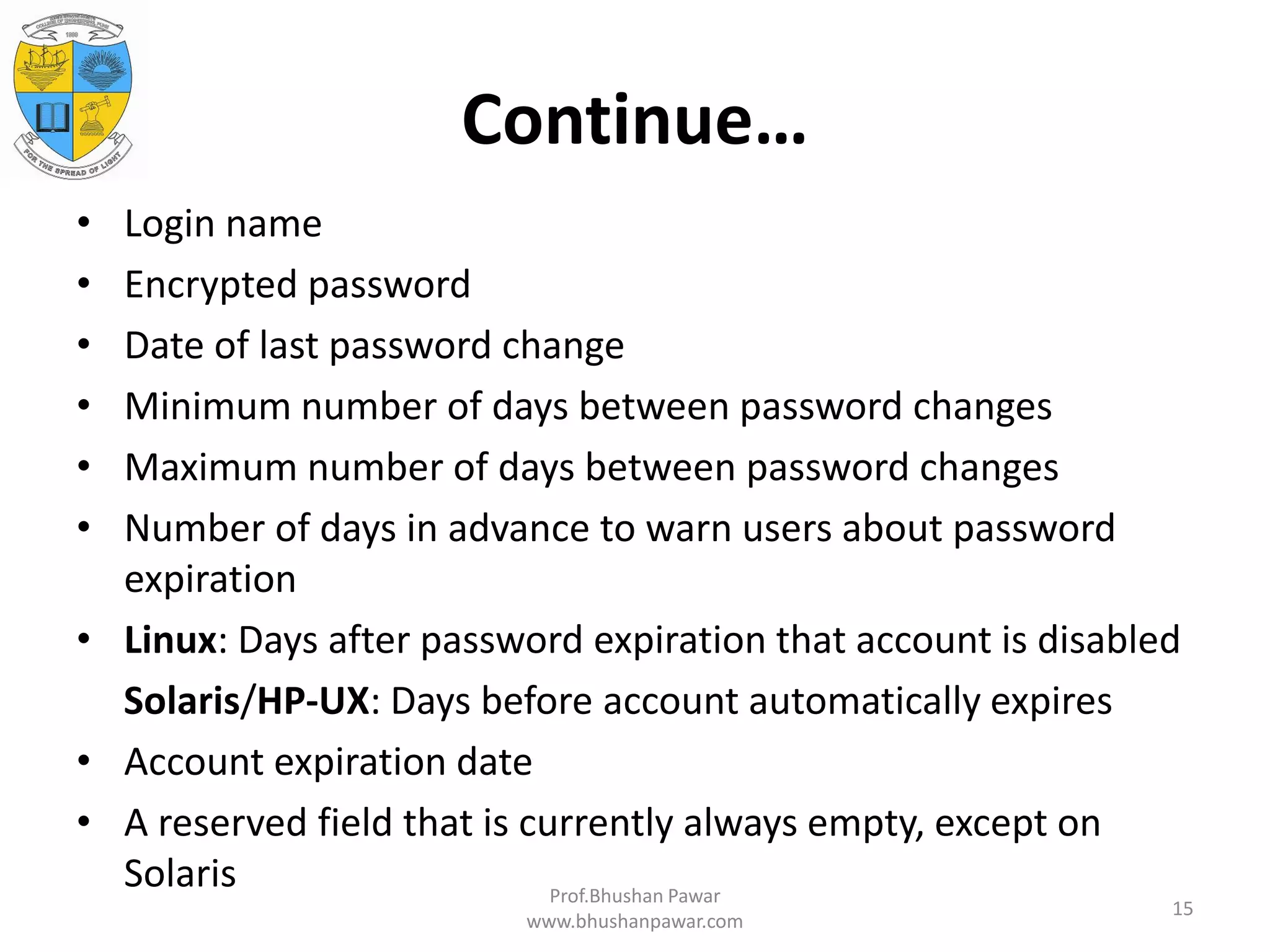 Continue… • Login name • Encrypted password • Date of last password change • Minimum number of days between password changes • Maximum number of days between password changes • Number of days in advance to warn users about password expiration • Linux: Days after password expiration that account is disabled Solaris/HP-UX: Days before account automatically expires • Account expiration date • A reserved field that is currently always empty, except on Solaris Prof.Bhushan Pawar www.bhushanpawar.com 15 