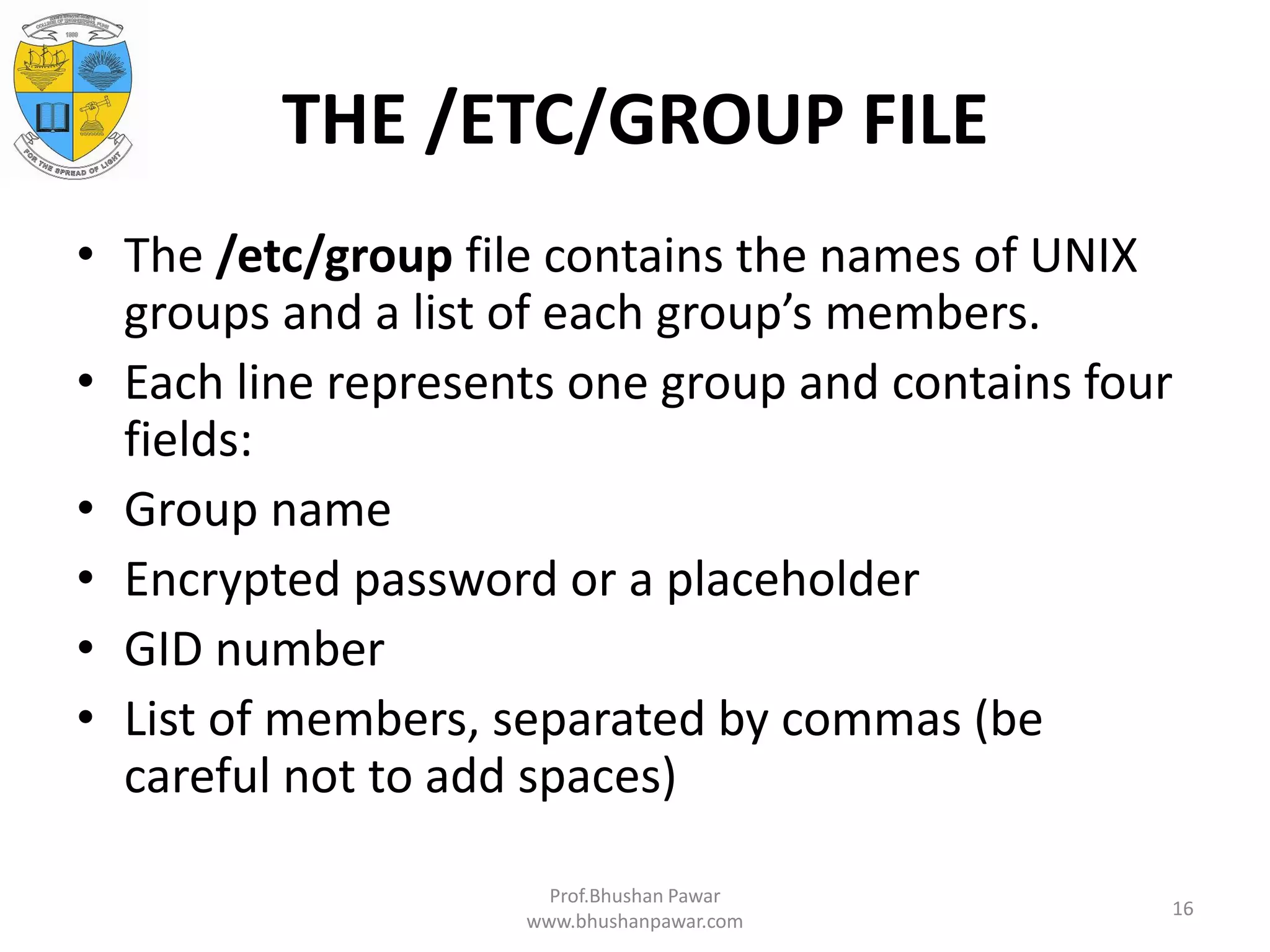 THE /ETC/GROUP FILE • The /etc/group file contains the names of UNIX groups and a list of each group’s members. • Each line represents one group and contains four fields: • Group name • Encrypted password or a placeholder • GID number • List of members, separated by commas (be careful not to add spaces) Prof.Bhushan Pawar www.bhushanpawar.com 16 