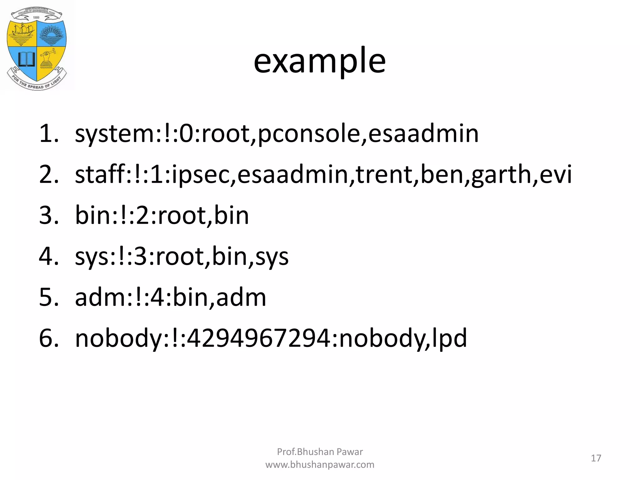 example 1. system:!:0:root,pconsole,esaadmin 2. staff:!:1:ipsec,esaadmin,trent,ben,garth,evi 3. bin:!:2:root,bin 4. sys:!:3:root,bin,sys 5. adm:!:4:bin,adm 6. nobody:!:4294967294:nobody,lpd Prof.Bhushan Pawar www.bhushanpawar.com 17 