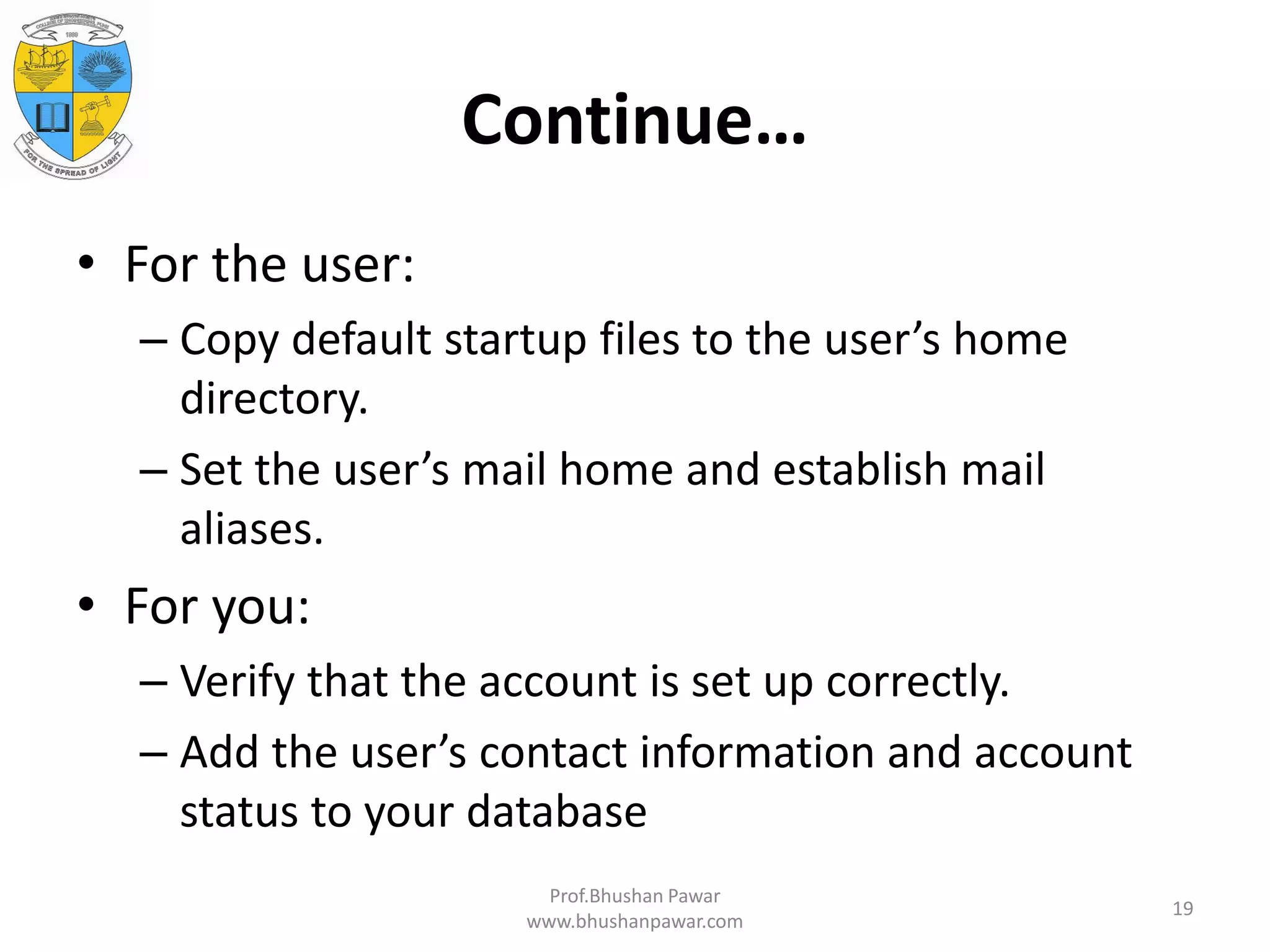 Continue… • For the user: – Copy default startup files to the user’s home directory. – Set the user’s mail home and establish mail aliases. • For you: – Verify that the account is set up correctly. – Add the user’s contact information and account status to your database Prof.Bhushan Pawar www.bhushanpawar.com 19 