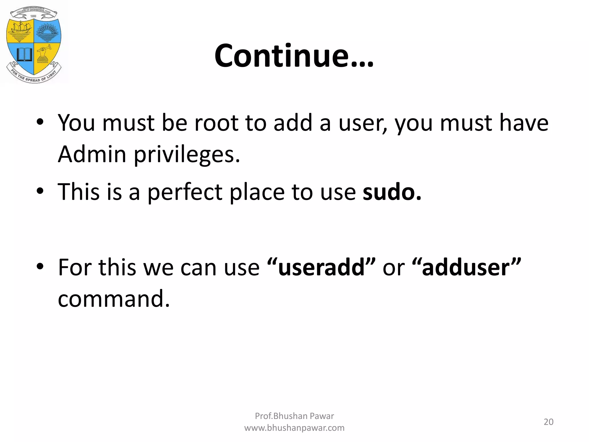 Continue… • You must be root to add a user, you must have Admin privileges. • This is a perfect place to use sudo. • For this we can use “useradd” or “adduser” command. Prof.Bhushan Pawar www.bhushanpawar.com 20 