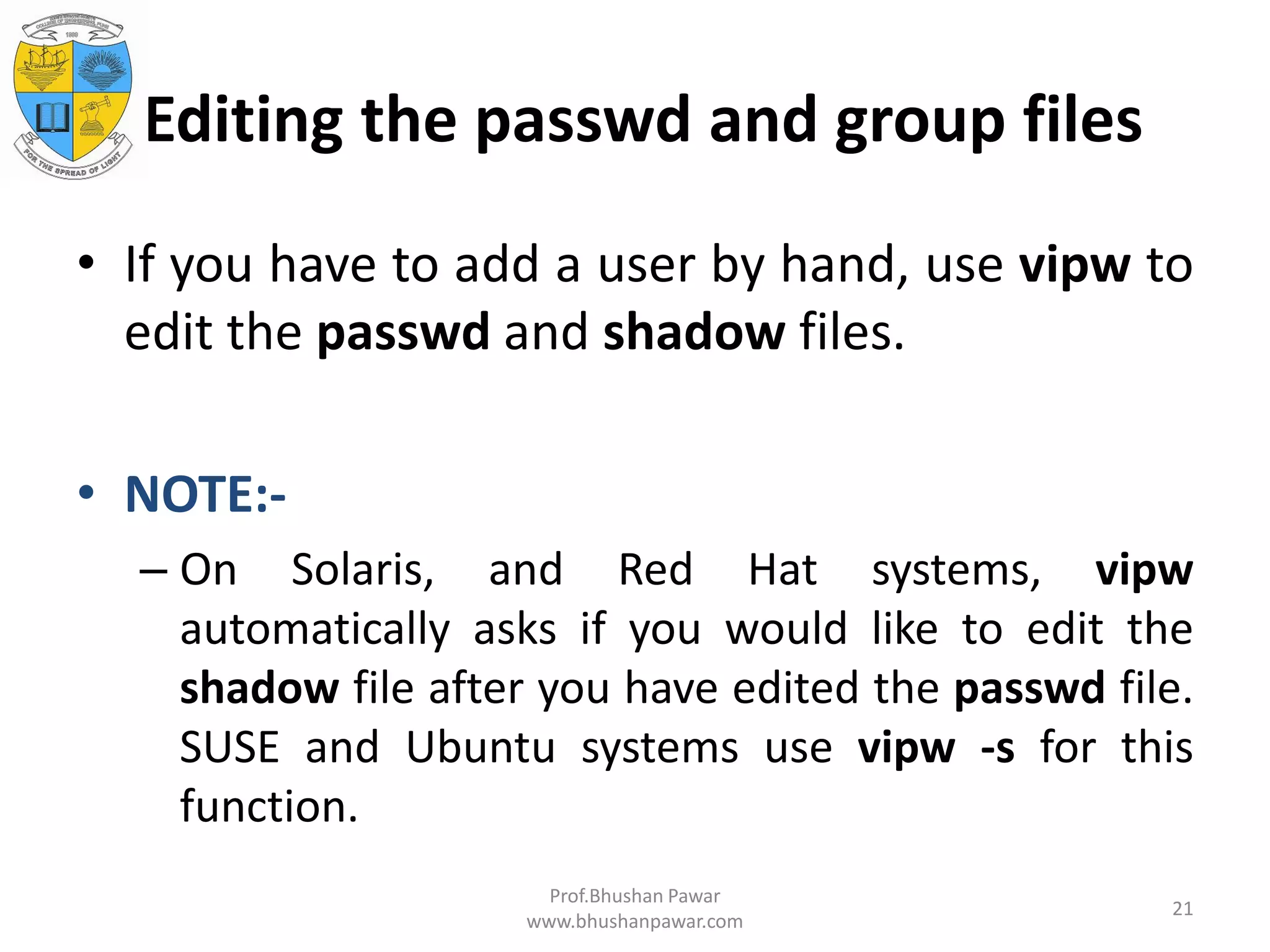 Editing the passwd and group files • If you have to add a user by hand, use vipw to edit the passwd and shadow files. • NOTE:- – On Solaris, and Red Hat systems, vipw automatically asks if you would like to edit the shadow file after you have edited the passwd file. SUSE and Ubuntu systems use vipw -s for this function. Prof.Bhushan Pawar www.bhushanpawar.com 21 