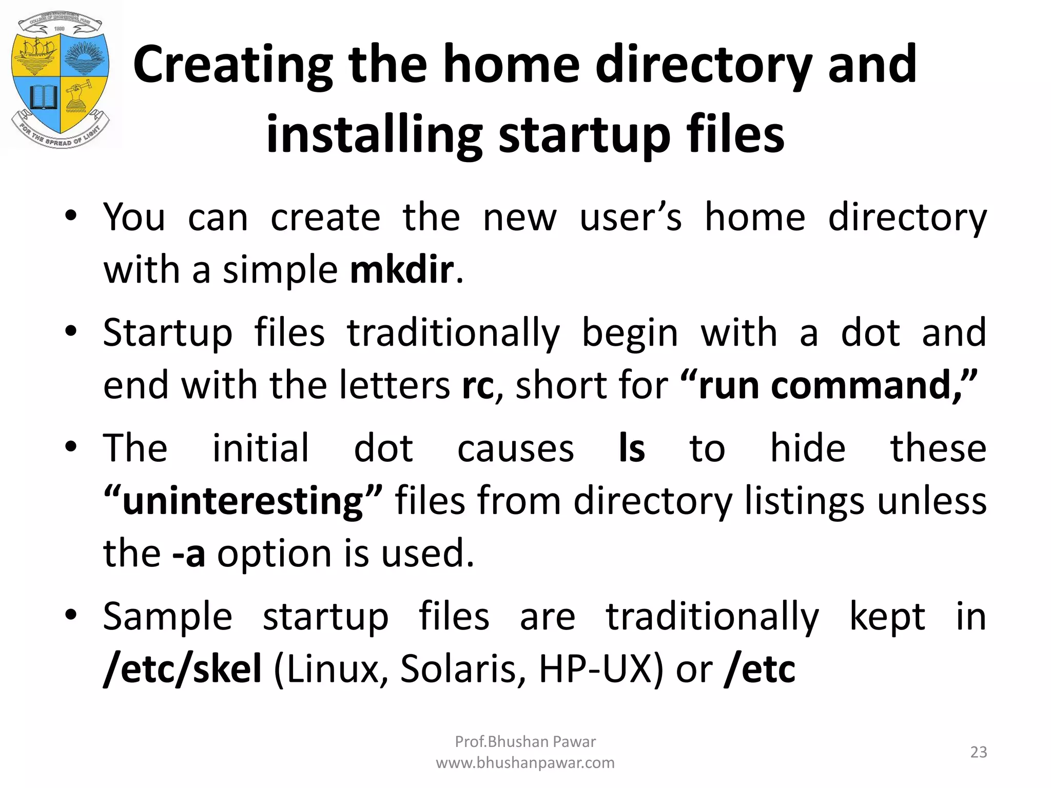 Creating the home directory and installing startup files • You can create the new user’s home directory with a simple mkdir. • Startup files traditionally begin with a dot and end with the letters rc, short for “run command,” • The initial dot causes ls to hide these “uninteresting” files from directory listings unless the -a option is used. • Sample startup files are traditionally kept in /etc/skel (Linux, Solaris, HP-UX) or /etc Prof.Bhushan Pawar www.bhushanpawar.com 23 