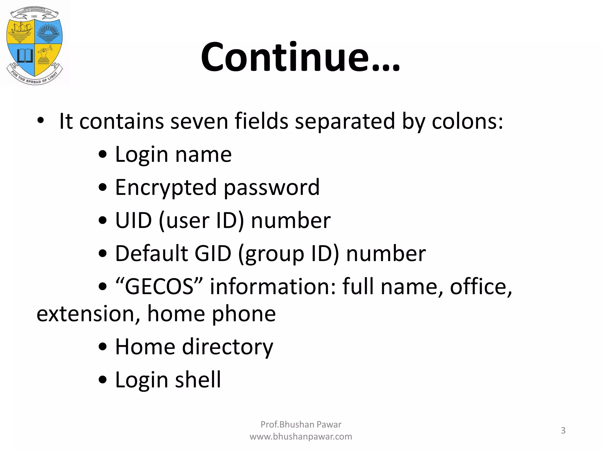 Continue… • It contains seven fields separated by colons: • Login name • Encrypted password • UID (user ID) number • Default GID (group ID) number • “GECOS” information: full name, office, extension, home phone • Home directory • Login shell Prof.Bhushan Pawar www.bhushanpawar.com 3 