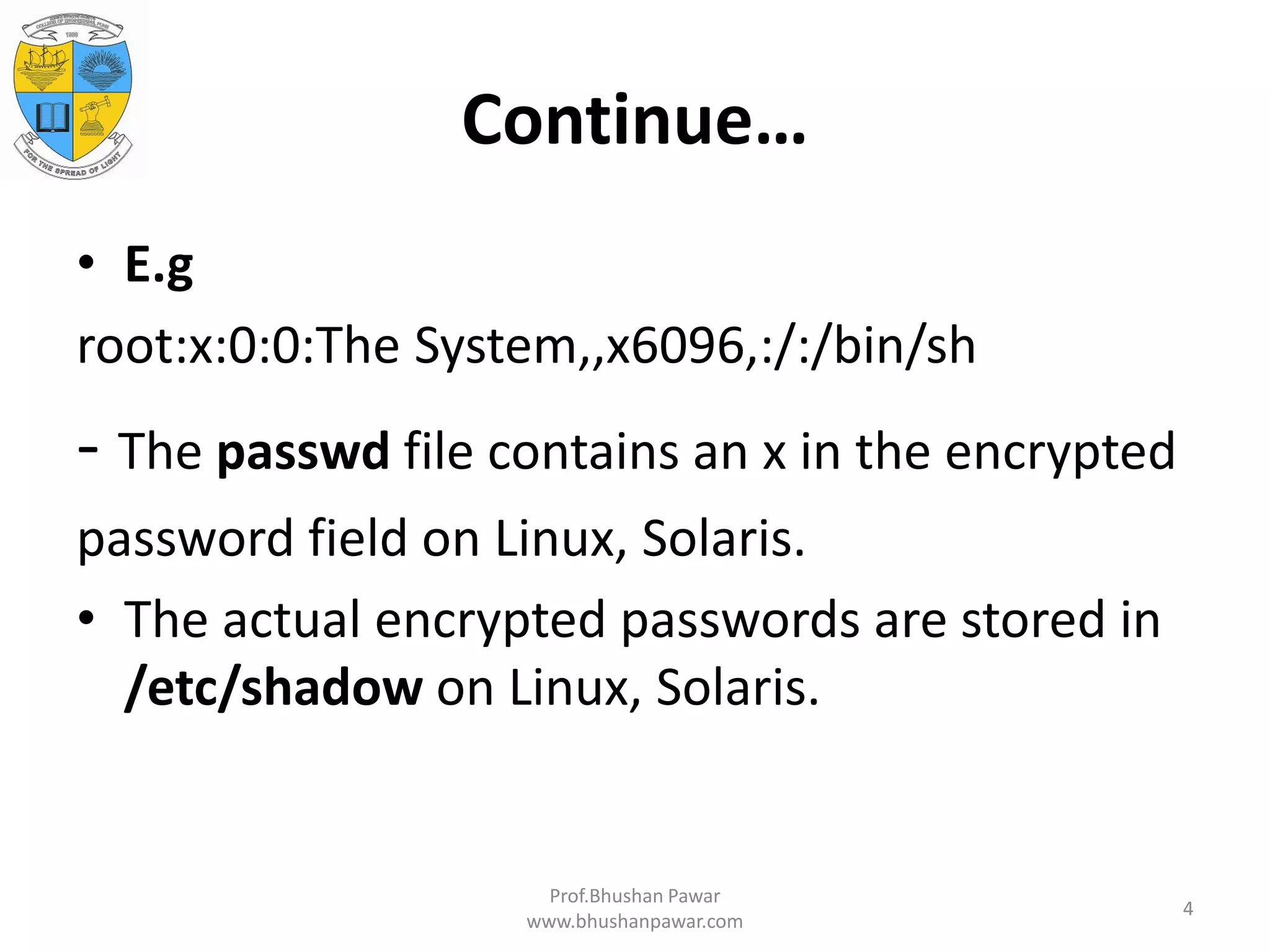 Continue… • E.g root:x:0:0:The System,,x6096,:/:/bin/sh - The passwd file contains an x in the encrypted password field on Linux, Solaris. • The actual encrypted passwords are stored in /etc/shadow on Linux, Solaris. Prof.Bhushan Pawar www.bhushanpawar.com 4 