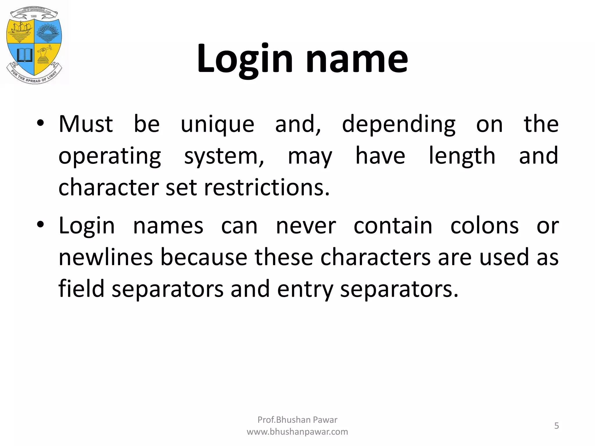 Login name • Must be unique and, depending on the operating system, may have length and character set restrictions. • Login names can never contain colons or newlines because these characters are used as field separators and entry separators. Prof.Bhushan Pawar www.bhushanpawar.com 5 