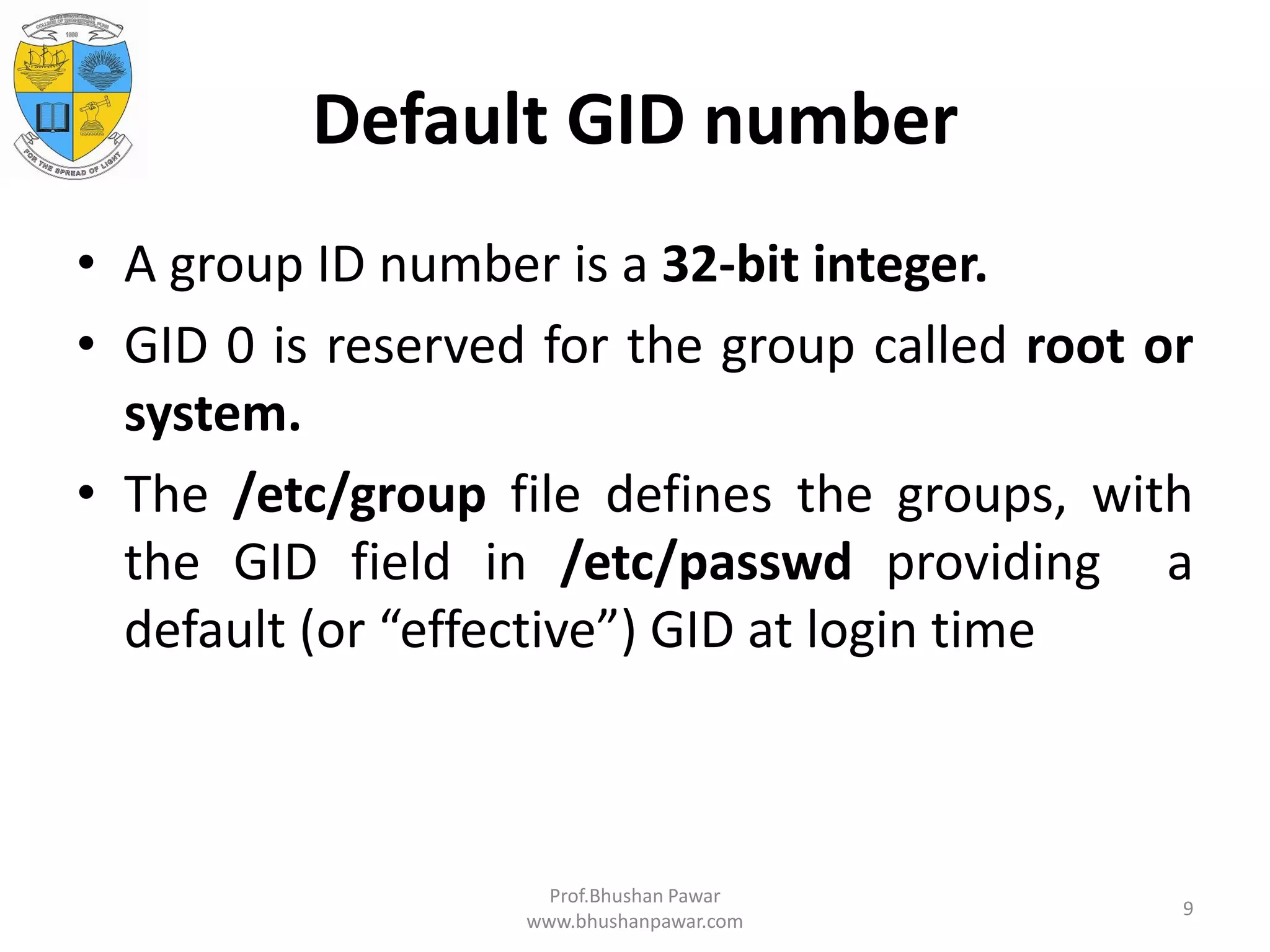 Default GID number • A group ID number is a 32-bit integer. • GID 0 is reserved for the group called root or system. • The /etc/group file defines the groups, with the GID field in /etc/passwd providing a default (or “effective”) GID at login time Prof.Bhushan Pawar www.bhushanpawar.com 9 