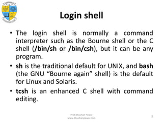Login shell
• The login shell is normally a command
interpreter such as the Bourne shell or the C
shell (/bin/sh or /bin/csh), but it can be any
program.
• sh is the traditional default for UNIX, and bash
(the GNU “Bourne again” shell) is the default
for Linux and Solaris.
• tcsh is an enhanced C shell with command
editing.
Prof.Bhushan Pawar
www.bhushanpawar.com
12
 