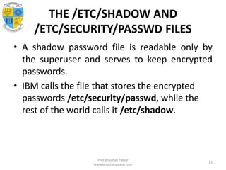 THE /ETC/SHADOW AND
/ETC/SECURITY/PASSWD FILES
• A shadow password file is readable only by
the superuser and serves to keep encrypted
passwords.
• IBM calls the file that stores the encrypted
passwords /etc/security/passwd, while the
rest of the world calls it /etc/shadow.
Prof.Bhushan Pawar
www.bhushanpawar.com
13
 