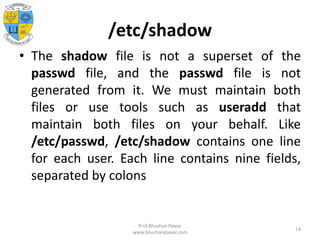 /etc/shadow
• The shadow file is not a superset of the
passwd file, and the passwd file is not
generated from it. We must maintain both
files or use tools such as useradd that
maintain both files on your behalf. Like
/etc/passwd, /etc/shadow contains one line
for each user. Each line contains nine fields,
separated by colons
Prof.Bhushan Pawar
www.bhushanpawar.com
14
 