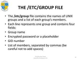 THE /ETC/GROUP FILE
• The /etc/group file contains the names of UNIX
groups and a list of each group’s members.
• Each line represents one group and contains four
fields:
• Group name
• Encrypted password or a placeholder
• GID number
• List of members, separated by commas (be
careful not to add spaces)
Prof.Bhushan Pawar
www.bhushanpawar.com
16
 