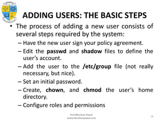 ADDING USERS: THE BASIC STEPS
• The process of adding a new user consists of
several steps required by the system:
– Have the new user sign your policy agreement.
– Edit the passwd and shadow files to define the
user’s account.
– Add the user to the /etc/group file (not really
necessary, but nice).
– Set an initial password.
– Create, chown, and chmod the user’s home
directory.
– Configure roles and permissions
Prof.Bhushan Pawar
www.bhushanpawar.com
18
 