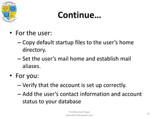 Continue…
• For the user:
– Copy default startup files to the user’s home
directory.
– Set the user’s mail home and establish mail
aliases.
• For you:
– Verify that the account is set up correctly.
– Add the user’s contact information and account
status to your database
Prof.Bhushan Pawar
www.bhushanpawar.com
19
 