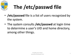 The /etc/passwd file
• /etc/passwd file is a list of users recognized by
the system.
• The system consults /etc/passwd at login time
to determine a user’s UID and home directory,
among other things.
Prof.Bhushan Pawar
www.bhushanpawar.com
2
 