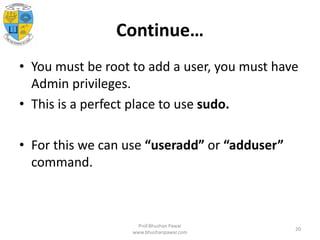 Continue…
• You must be root to add a user, you must have
Admin privileges.
• This is a perfect place to use sudo.
• For this we can use “useradd” or “adduser”
command.
Prof.Bhushan Pawar
www.bhushanpawar.com
20
 