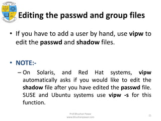 Editing the passwd and group files
• If you have to add a user by hand, use vipw to
edit the passwd and shadow files.
• NOTE:-
– On Solaris, and Red Hat systems, vipw
automatically asks if you would like to edit the
shadow file after you have edited the passwd file.
SUSE and Ubuntu systems use vipw -s for this
function.
Prof.Bhushan Pawar
www.bhushanpawar.com
21
 