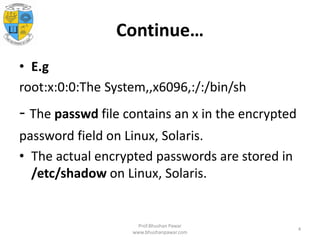 Continue…
• E.g
root:x:0:0:The System,,x6096,:/:/bin/sh
- The passwd file contains an x in the encrypted
password field on Linux, Solaris.
• The actual encrypted passwords are stored in
/etc/shadow on Linux, Solaris.
Prof.Bhushan Pawar
www.bhushanpawar.com
4
 