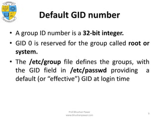 Default GID number
• A group ID number is a 32-bit integer.
• GID 0 is reserved for the group called root or
system.
• The /etc/group file defines the groups, with
the GID field in /etc/passwd providing a
default (or “effective”) GID at login time
Prof.Bhushan Pawar
www.bhushanpawar.com
9
 