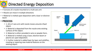 36
Directed Energy Deposition
• • Consists of a nozzle mounted on a multi axis arm
• • Nozzle can move in multiple directions
• • Material is melted upon deposition with a laser or electron
beam
• PROCESS
• 1. A4 or 5 axis arm with nozzle moves around a fixed
object.
• 2. Material is deposited from the nozzle onto existing
surfaces of the object.
• 3. Material is either provided in wire or powder form.
• 4. Material is melted using a laser, electron beam or
plasma arc upon deposition.
• 5. Further material is added layer by layer and solidifies,
creating or repairing new material features on the
existing object.
Gujrathi S.M. Department Of Mechanical Engineering, Sanjivani COE, Kopargaon
 