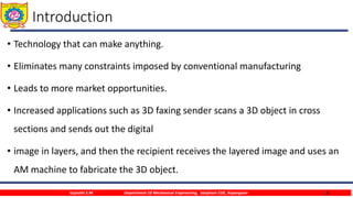 4
Introduction
• Technology that can make anything.
• Eliminates many constraints imposed by conventional manufacturing
• Leads to more market opportunities.
• Increased applications such as 3D faxing sender scans a 3D object in cross
sections and sends out the digital
• image in layers, and then the recipient receives the layered image and uses an
AM machine to fabricate the 3D object.
Gujrathi S.M. Department Of Mechanical Engineering, Sanjivani COE, Kopargaon
 