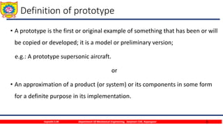 5
Definition of prototype
• A prototype is the first or original example of something that has been or will
be copied or developed; it is a model or preliminary version;
e.g.: A prototype supersonic aircraft.
or
• An approximation of a product (or system) or its components in some form
for a definite purpose in its implementation.
Gujrathi S.M. Department Of Mechanical Engineering, Sanjivani COE, Kopargaon
 