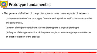 6
Prototype fundamentals
• The general definition of the prototype contains three aspects of interests:
(1) Implementation of the prototype; from the entire product itself to its sub-assemblies
and components,
(2) Form of the prototype; from a virtual prototype to a physical prototype
(3) Degree of the approximation of the prototype; from a very rough representation to
an exact replication of the product.
Gujrathi S.M. Department Of Mechanical Engineering, Sanjivani COE, Kopargaon
 