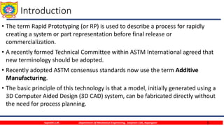 3
Introduction
• The term Rapid Prototyping (or RP) is used to describe a process for rapidly
creating a system or part representation before final release or
commercialization.
• A recently formed Technical Committee within ASTM International agreed that
new terminology should be adopted.
• Recently adopted ASTM consensus standards now use the term Additive
Manufacturing.
• The basic principle of this technology is that a model, initially generated using a
3D Computer Aided Design (3D CAD) system, can be fabricated directly without
the need for process planning.
Gujrathi S.M. Department Of Mechanical Engineering, Sanjivani COE, Kopargaon
 