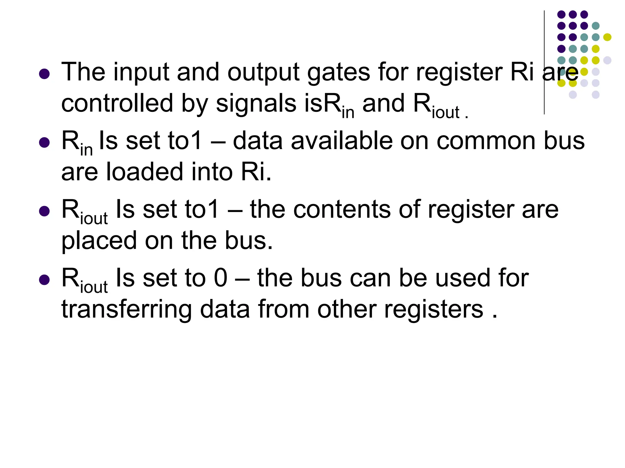  The input and output gates for register Ri are controlled by signals isRin and Riout .  Rin Is set to1 – data available on common bus are loaded into Ri.  Riout Is set to1 – the contents of register are placed on the bus.  Riout Is set to 0 – the bus can be used for transferring data from other registers . 