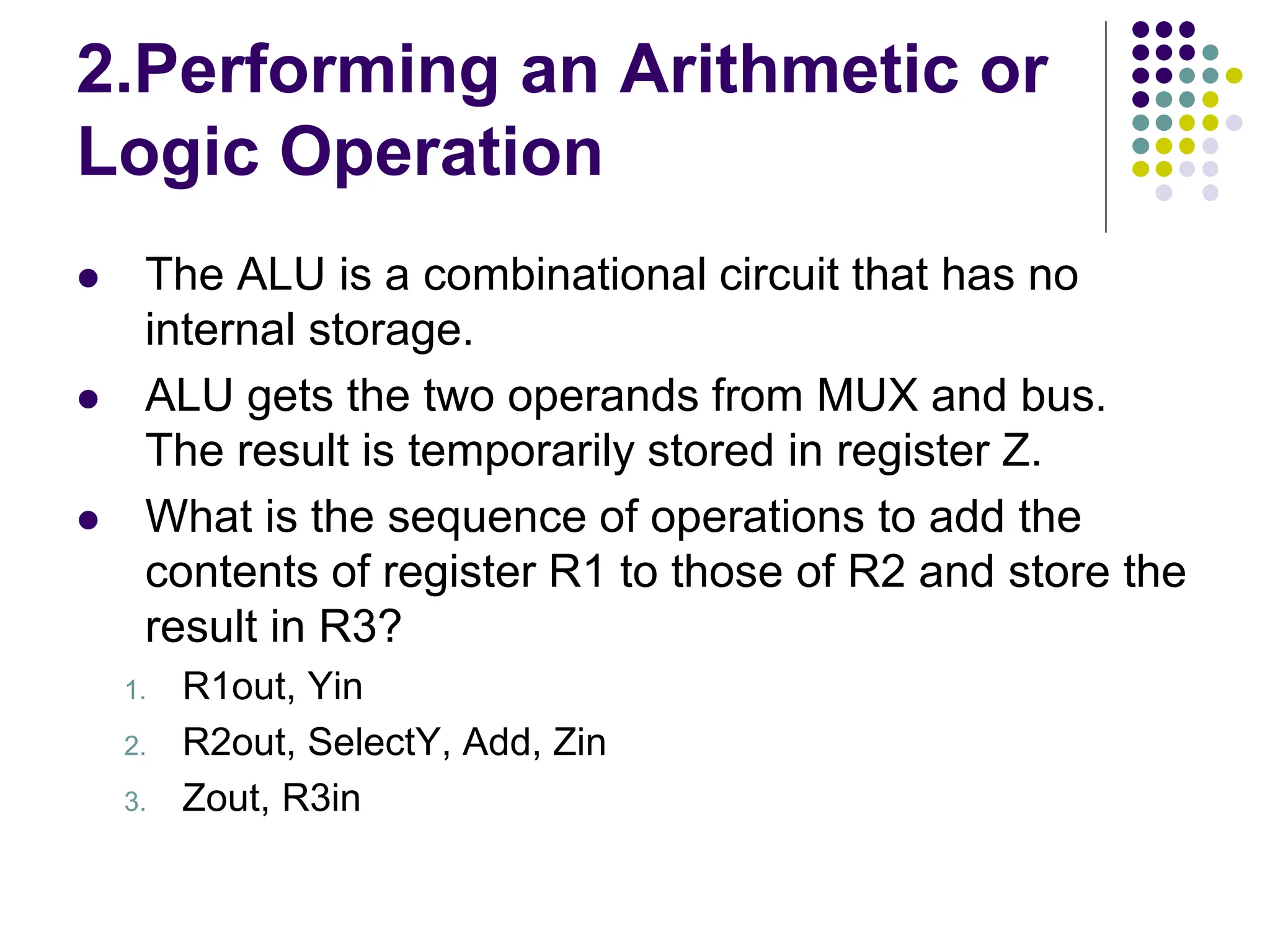 2.Performing an Arithmetic or Logic Operation  The ALU is a combinational circuit that has no internal storage.  ALU gets the two operands from MUX and bus. The result is temporarily stored in register Z.  What is the sequence of operations to add the contents of register R1 to those of R2 and store the result in R3? 1. R1out, Yin 2. R2out, SelectY, Add, Zin 3. Zout, R3in 