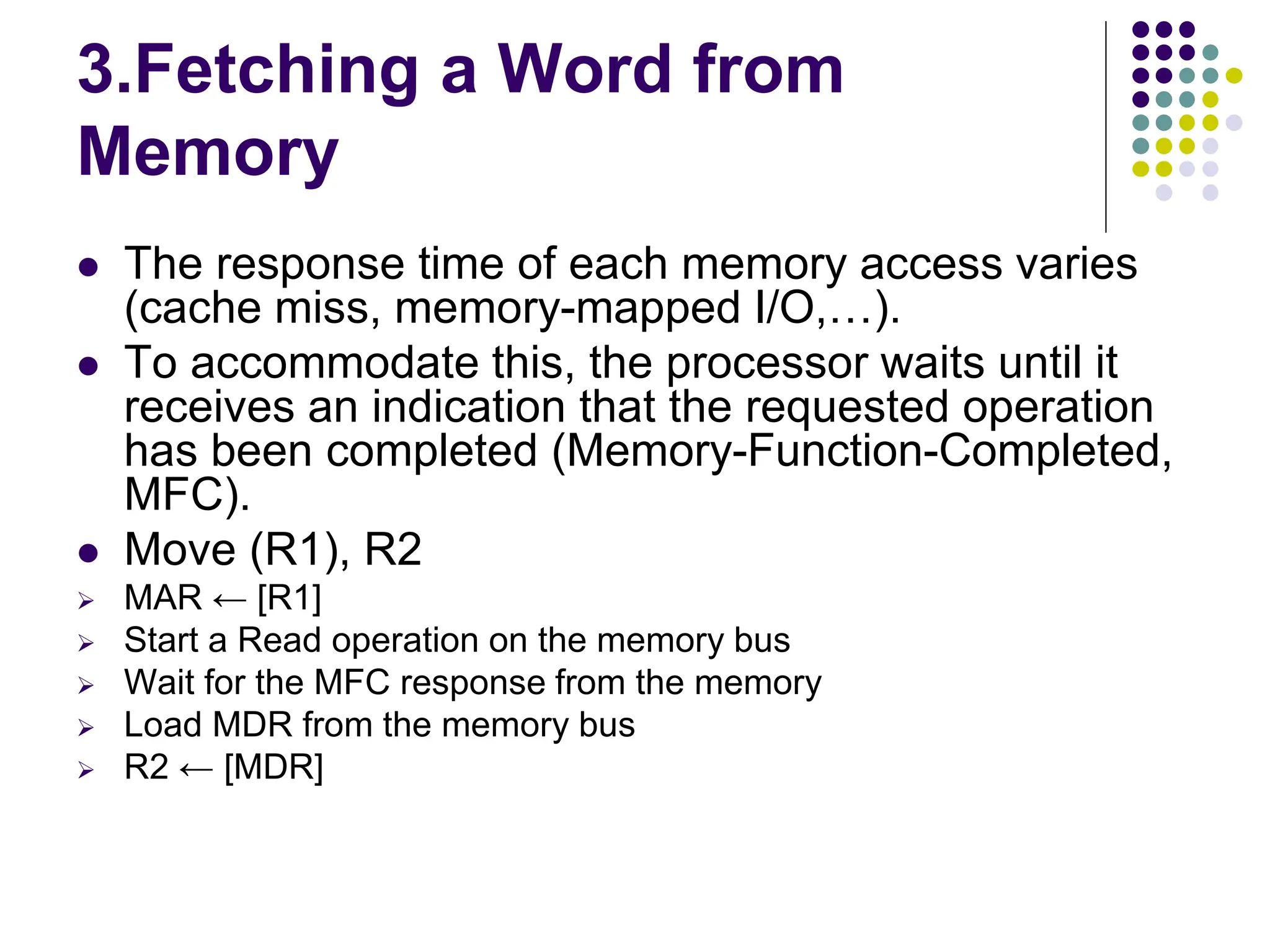 3.Fetching a Word from Memory  The response time of each memory access varies (cache miss, memory-mapped I/O,…).  To accommodate this, the processor waits until it receives an indication that the requested operation has been completed (Memory-Function-Completed, MFC).  Move (R1), R2  MAR ← [R1]  Start a Read operation on the memory bus  Wait for the MFC response from the memory  Load MDR from the memory bus  R2 ← [MDR] 