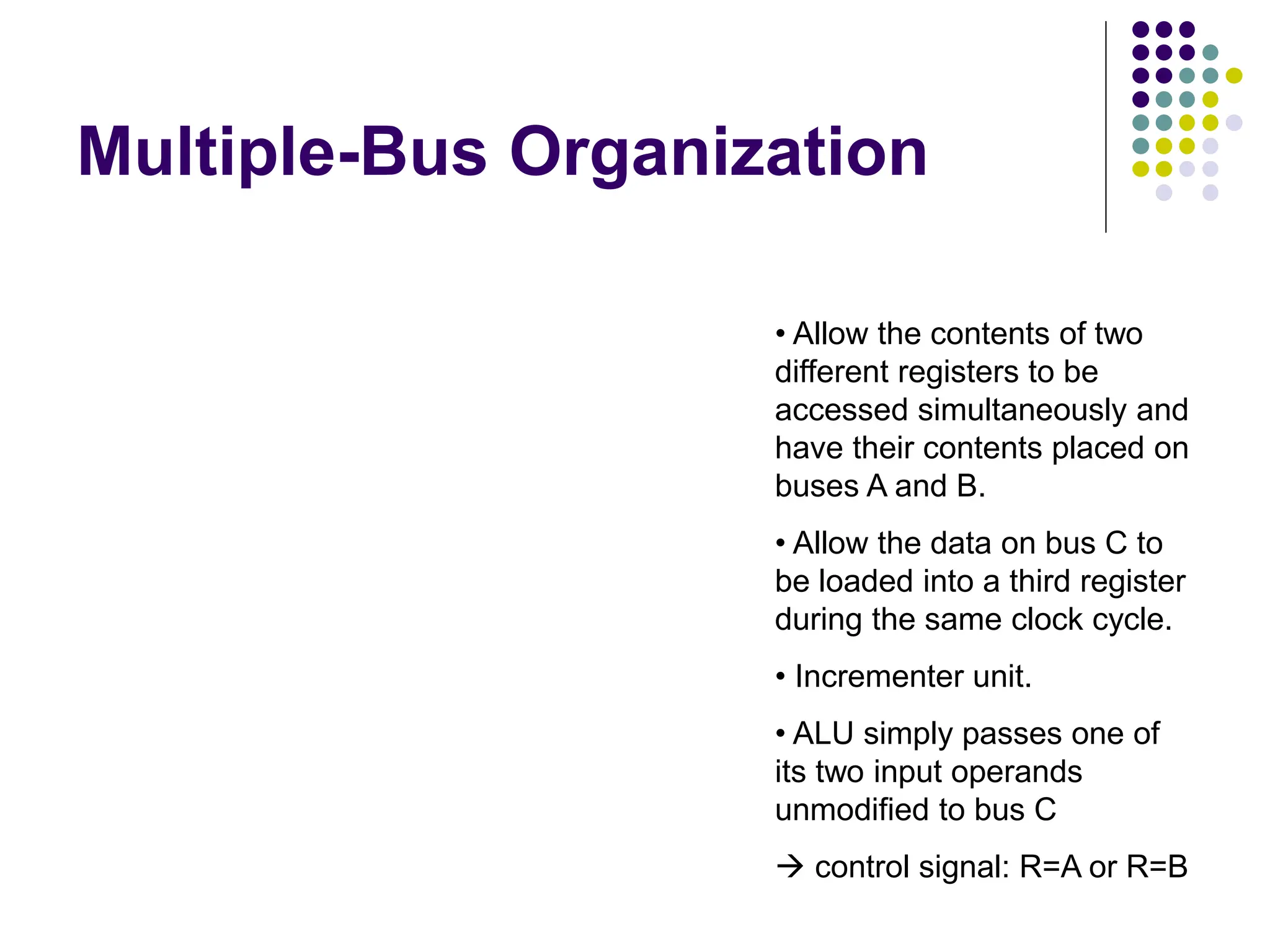 Multiple-Bus Organization Memory b us data lines Figure 7.8. Three-b us or ganization of the datapath. Bus A Bus B Bus C Instruction decoder PC Re gister f ile Constant 4 ALU MDR A B R MUX Incrementer Address lines MAR IR • Allow the contents of two different registers to be accessed simultaneously and have their contents placed on buses A and B. • Allow the data on bus C to be loaded into a third register during the same clock cycle. • Incrementer unit. • ALU simply passes one of its two input operands unmodified to bus C  control signal: R=A or R=B 