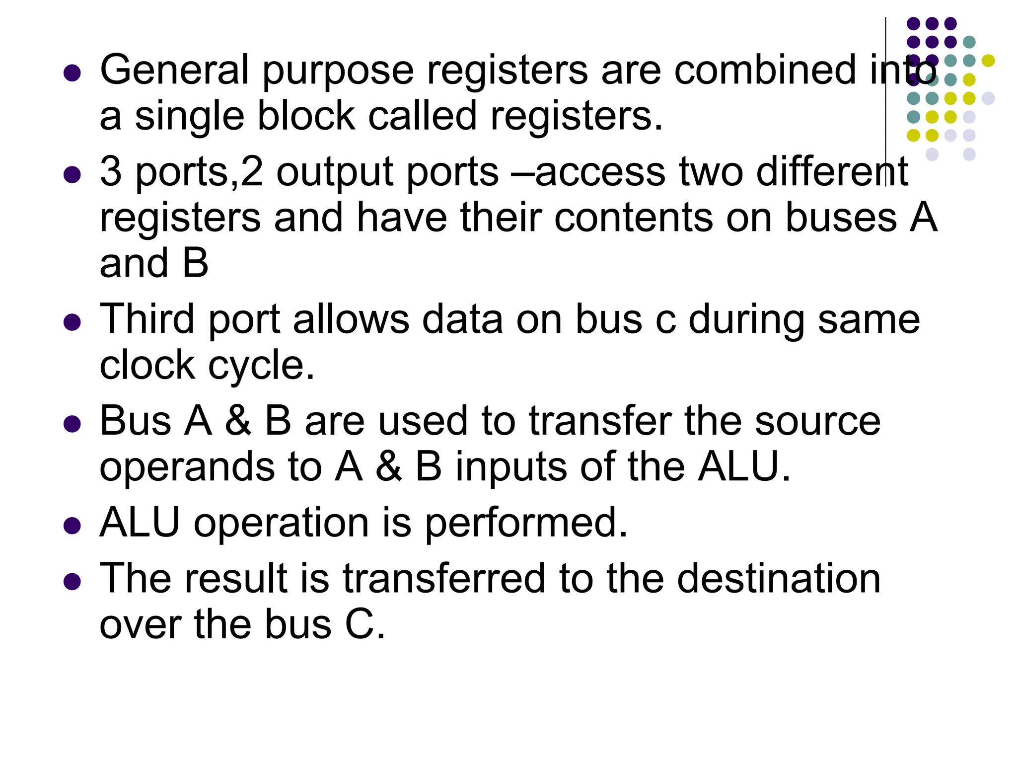  General purpose registers are combined into a single block called registers.  3 ports,2 output ports –access two different registers and have their contents on buses A and B  Third port allows data on bus c during same clock cycle.  Bus A & B are used to transfer the source operands to A & B inputs of the ALU.  ALU operation is performed.  The result is transferred to the destination over the bus C. 