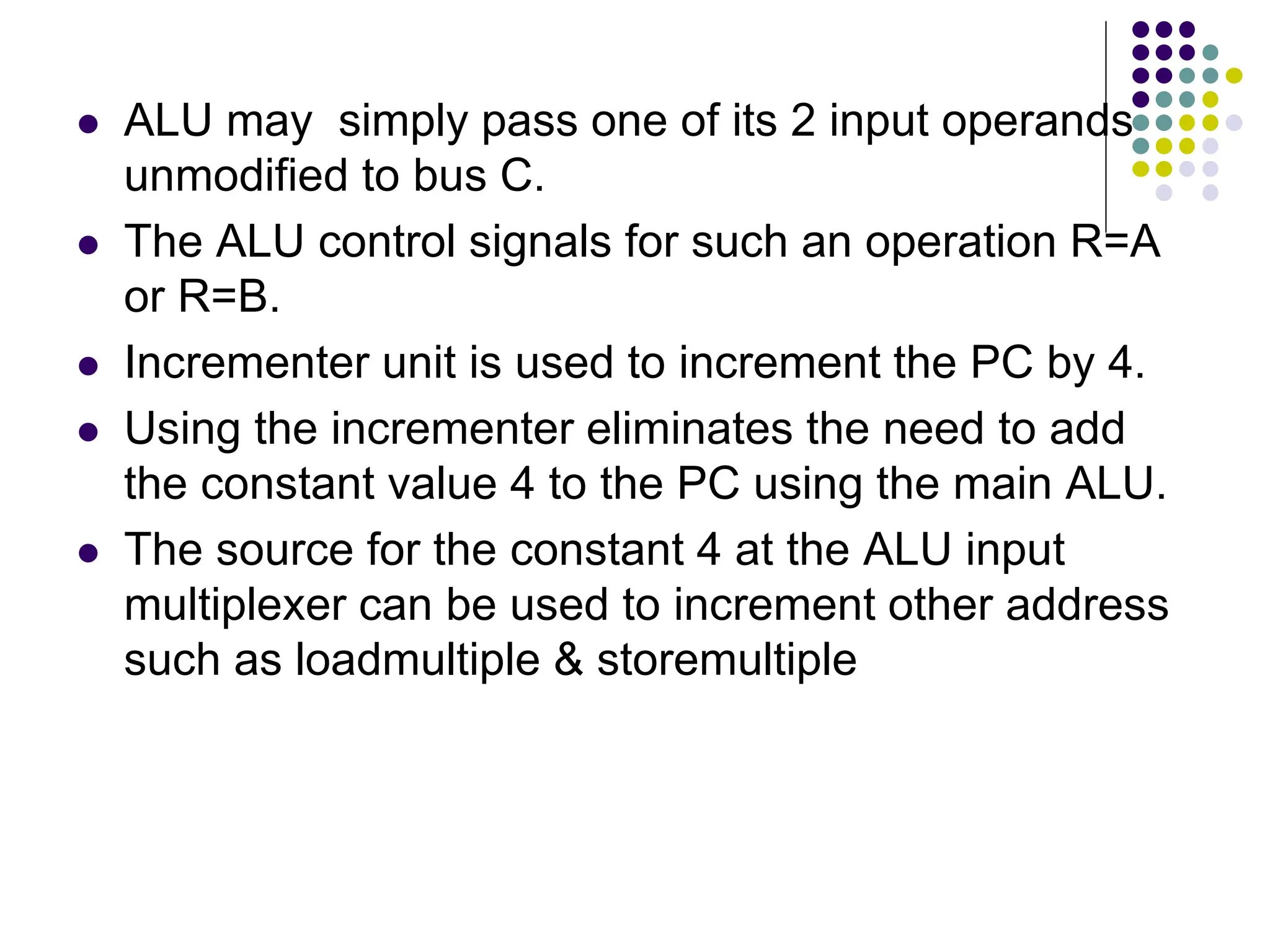  ALU may simply pass one of its 2 input operands unmodified to bus C.  The ALU control signals for such an operation R=A or R=B.  Incrementer unit is used to increment the PC by 4.  Using the incrementer eliminates the need to add the constant value 4 to the PC using the main ALU.  The source for the constant 4 at the ALU input multiplexer can be used to increment other address such as loadmultiple & storemultiple 