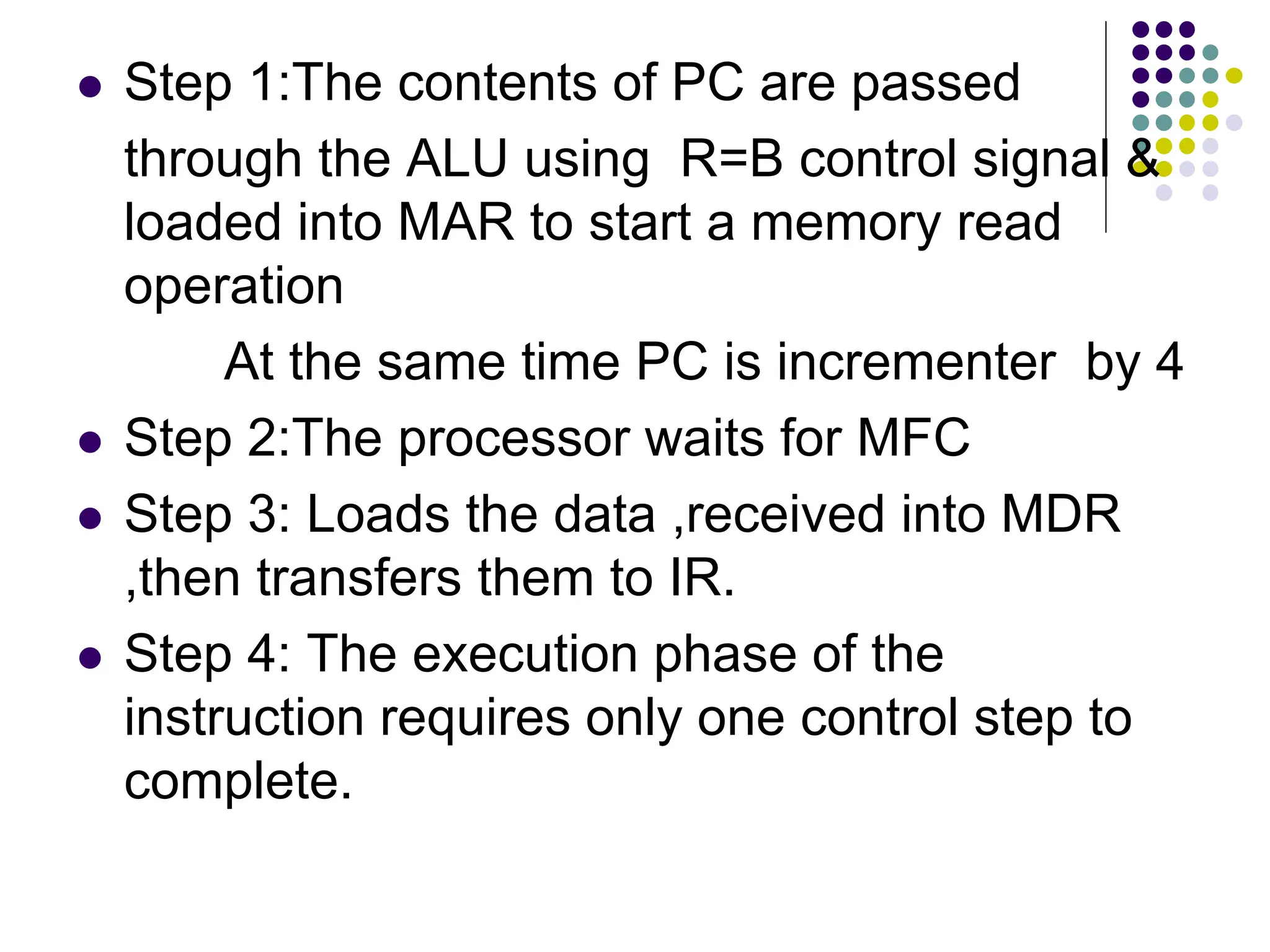  Step 1:The contents of PC are passed through the ALU using R=B control signal & loaded into MAR to start a memory read operation At the same time PC is incrementer by 4  Step 2:The processor waits for MFC  Step 3: Loads the data ,received into MDR ,then transfers them to IR.  Step 4: The execution phase of the instruction requires only one control step to complete. 