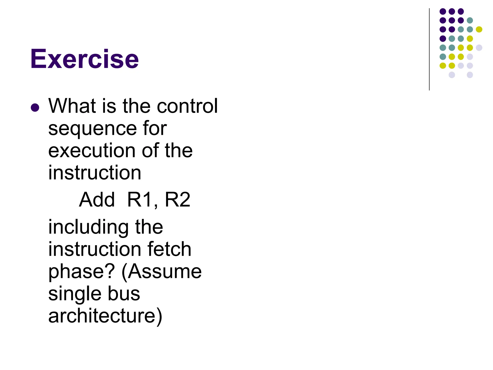 Exercise  What is the control sequence for execution of the instruction Add R1, R2 including the instruction fetch phase? (Assume single bus architecture) lines Data Address lines bus Memory Carry -in ALU PC MAR MDR Y Z Add XOR Sub bus IR TEMP R0 control ALU lines Control signals R n 1 -   Instruction decoder and Internal processor control logic A B Figure 7.1. Single-bus organization of the datapath inside a processor. MUX Select Constant 4 