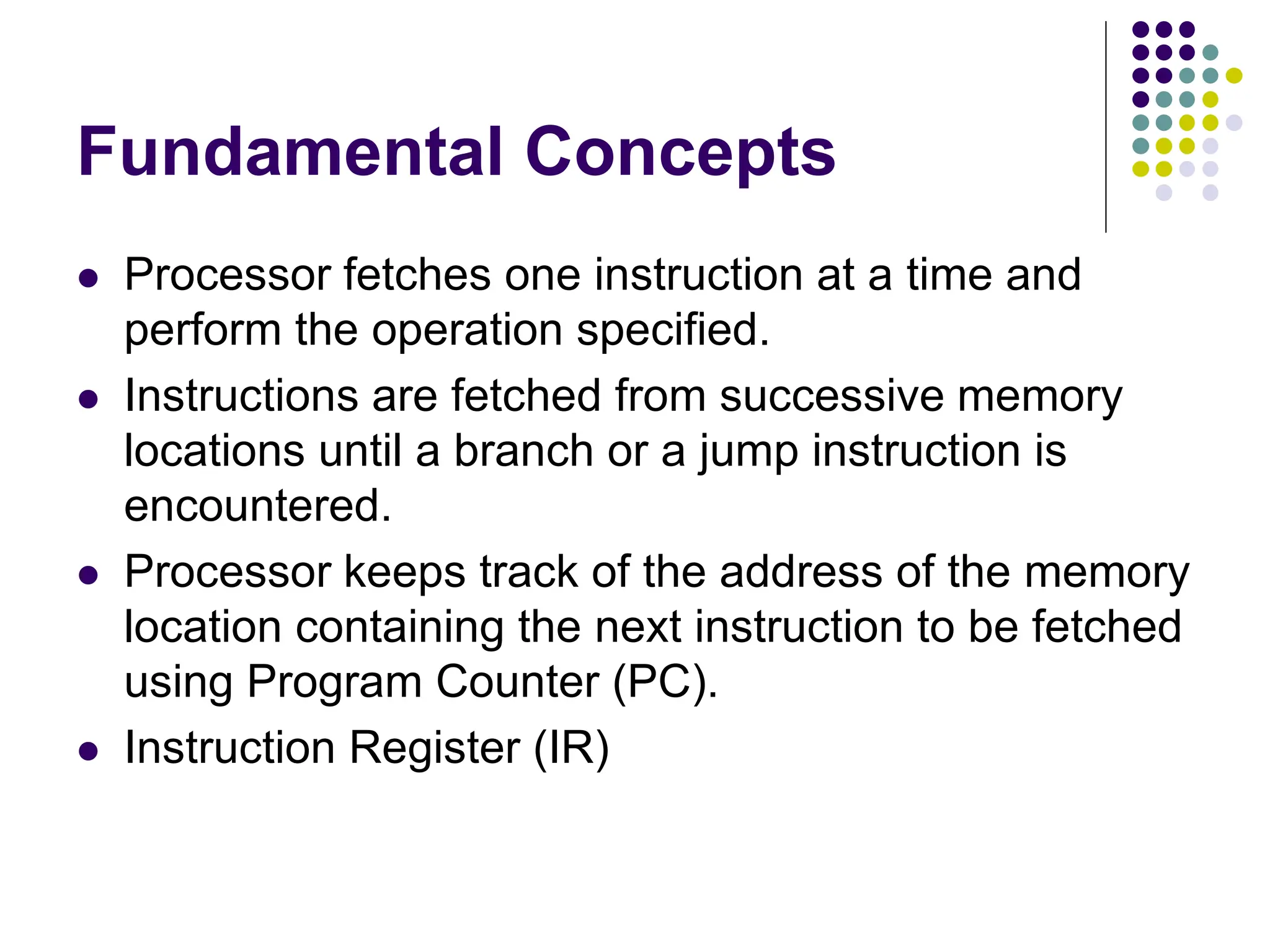 Fundamental Concepts  Processor fetches one instruction at a time and perform the operation specified.  Instructions are fetched from successive memory locations until a branch or a jump instruction is encountered.  Processor keeps track of the address of the memory location containing the next instruction to be fetched using Program Counter (PC).  Instruction Register (IR) 