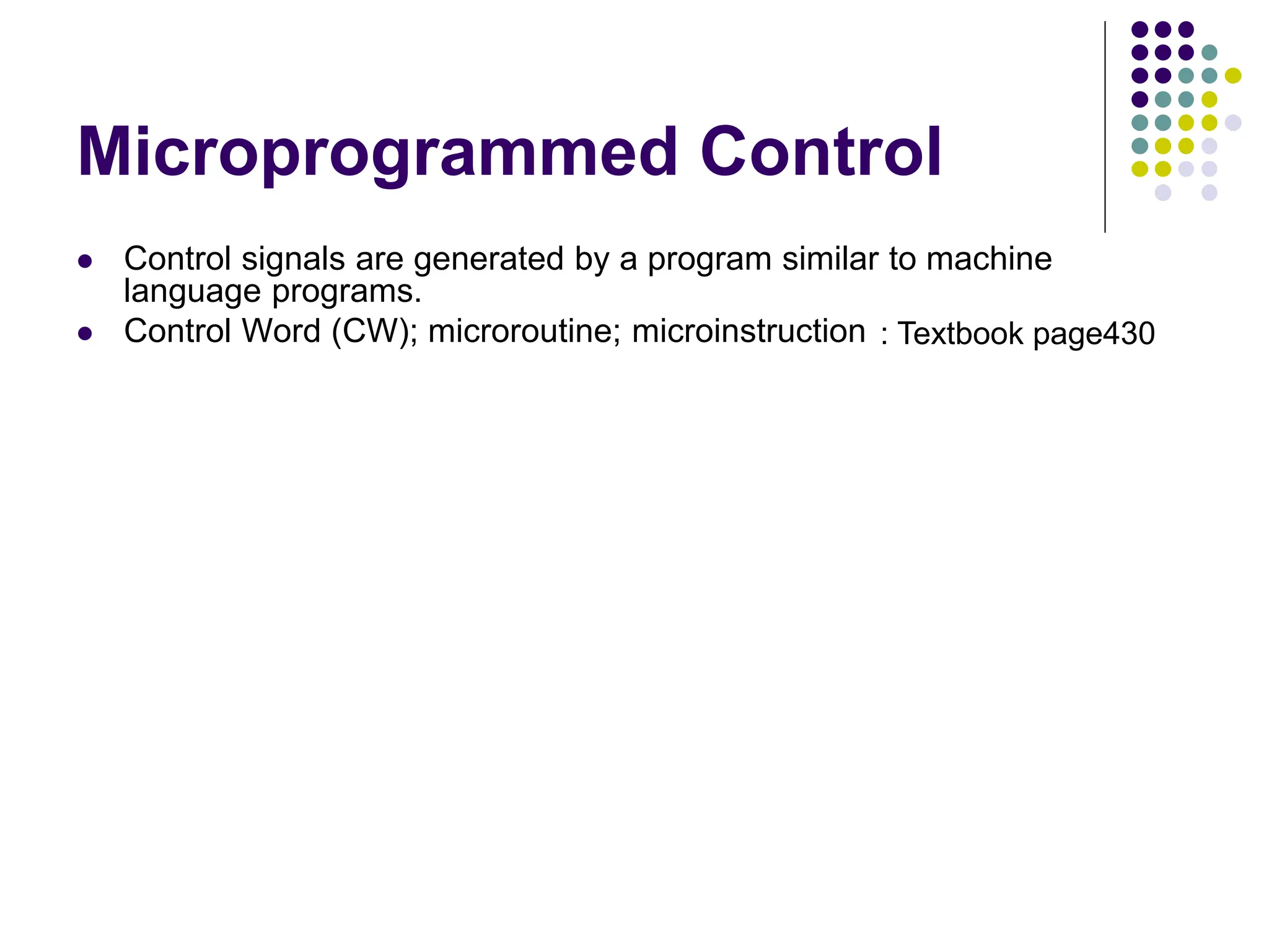 Microprogrammed Control  Control signals are generated by a program similar to machine language programs.  Control Word (CW); microroutine; microinstruction PC in PC out MAR in Read MDR out IR in Y in Select Add Z in Z out R1 out R1 in R3 out WMFC End 0 1 0 0 0 0 0 0 0 0 0 0 0 1 1 0 0 0 0 0 0 1 0 0 1 0 0 0 1 0 0 1 0 0 0 0 0 1 0 0 1 0 0 0 1 0 0 0 0 0 1 0 0 1 0 0 1 0 0 0 0 0 0 1 0 0 0 0 1 0 1 0 0 0 0 1 0 0 1 0 0 0 0 1 0 0 0 0 1 0 0 0 0 0 0 0 0 1 0 0 0 1 0 0 0 0 1 0 0 1 0 0 Micro - instruction 1 2 3 4 5 6 7 Figure 7.15 An e xample of microinstructions for Figure 7.6. : Textbook page430 