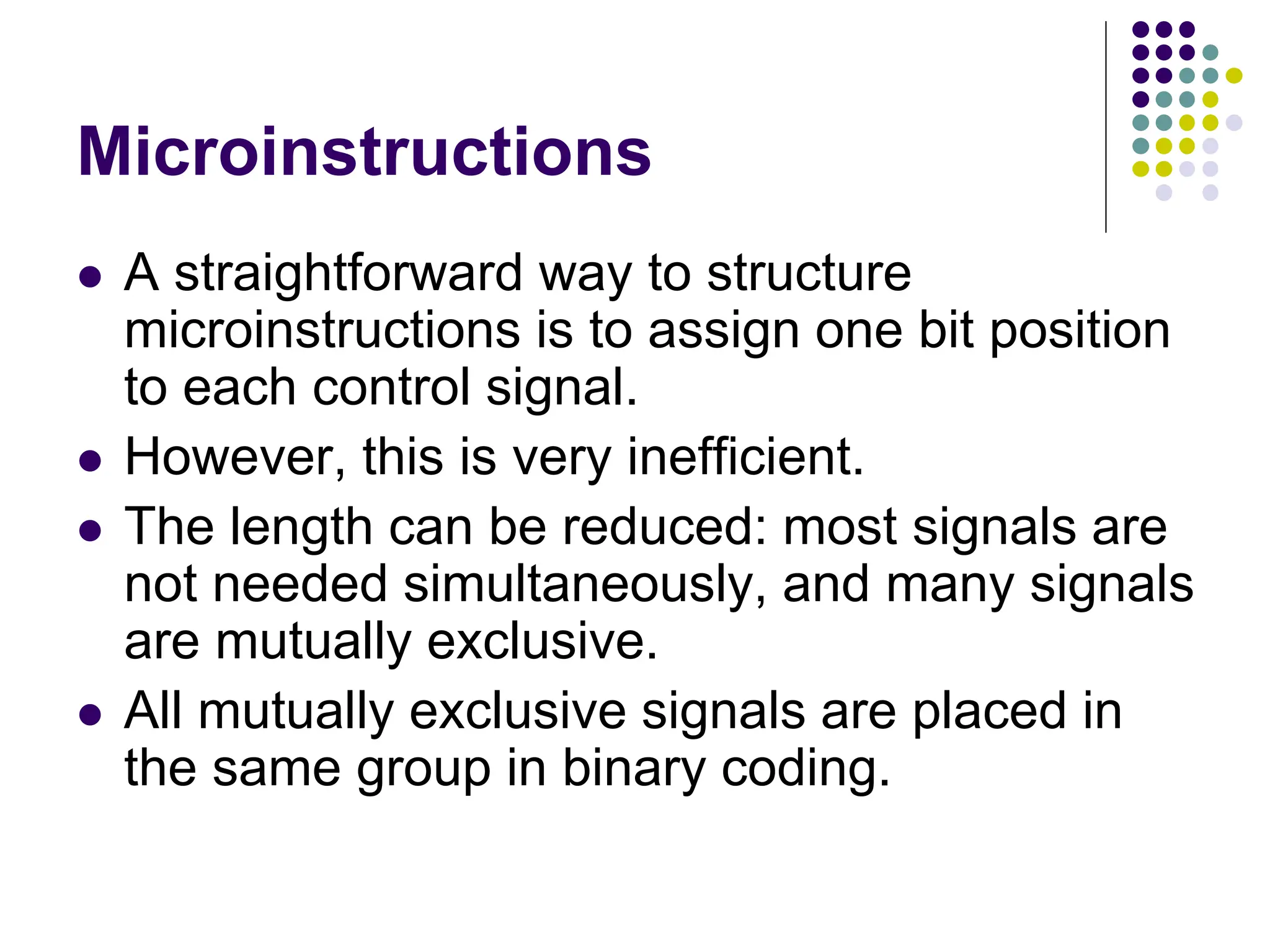 Microinstructions  A straightforward way to structure microinstructions is to assign one bit position to each control signal.  However, this is very inefficient.  The length can be reduced: most signals are not needed simultaneously, and many signals are mutually exclusive.  All mutually exclusive signals are placed in the same group in binary coding. 