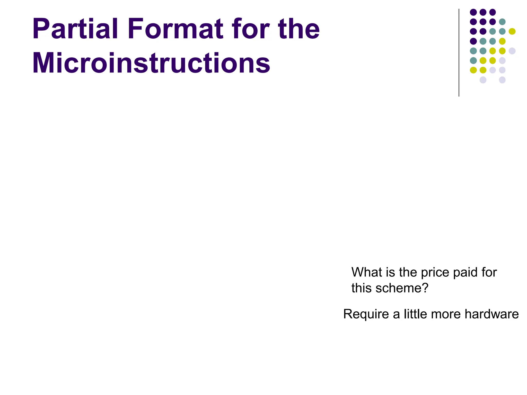 Partial Format for the Microinstructions F2 (3 bits) 000: No transf er 001: PC in 010: IR in 011: Z in 100: R0 in 101: R1 in 110: R2 in 111: R3 in F1 F2 F3 F4 F5 F1 (4 bits) F3 (3 bits) F4 (4 bits) F5 (2 bits) 0000: No transf er 0001: PC out 0010: MDR out 0011: Z out 0100: R0 out 0101: R1 out 0110: R2 out 0111: R3 out 1010: TEMP out 1011: Of f set out 000: No transf er 001: MARin 010: MDR in 011: TEMP in 100: Y in 0000: Add 0001: Sub 1111: XOR 16 ALU f unctions 00: No action 01: Read 10: Write F6 F7 F8 F6 (1 bit) F7 (1 bit) F8 (1 bit) 0: SelectY 1: Select4 0: No action 1: WMFC 0: Continue 1: End Figure 7.19. An example of a partial format for field-encoded microinstructions. Microinstruction What is the price paid for this scheme? Require a little more hardware 